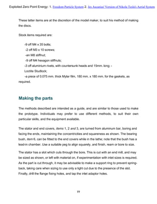 These latter items are at the discretion of the model maker, to suit his method of making
the discs.
Stock items required are:
-9 off M4 x 35 bolts;
-2 off M3 x 10 screws;
-an M8 stiffnut;
-9 off M4 hexagon stiffnuts;
-3 off aluminium rivets, with countersunk heads and 15mm. long; -
Loctite Studlock;
-a piece of 0.075 mm. thick Mylar film, 180 mm. x 180 mm. for the gaskets, as
required.
Making the parts
The methods described are intended as a guide, and are similar to those used to make
the prototype. Individuals may prefer to use different methods, to suit their own
particular skills, and the equipment available.
The stator and end covers, items 1, 2 and 3, are turned from aluminum bar, boring and
facing the ends, maintaining the concentricities and squareness as shown. The bearing
bush, item 6, can be fitted to the end covers while in the lathe; note that the bush has a
lead-in chamber. Use a suitable peg to align squarely, and finish, ream or bore to size.
The stator has a slot which cuts through the bore. This is cut with an end mill, and may
be sized as shown, or left with material on, if experimentation with inlet sizes is required.
As the part is cut through, it may be advisable to make a support ring to prevent spring-
back, taking care when sizing to use only a light cut due to the presence of the slot.
Finally, drill the flange fixing holes, and tap the inlet adaptor holes.
77
Exploited Zero Point Energy: 1. Freedom Particle System 2. Jes Ascanius' Version of Nikola Tesla's Aerial System
 