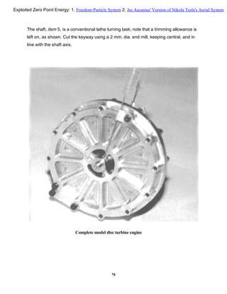 The shaft, item 5, is a conventional lathe turning task; note that a trimming allowance is
left on, as shown. Cut the keyway using a 2 mm. dia. end mill, keeping central, and in
line with the shaft axis.
Complete model disc turbine engine
78
Exploited Zero Point Energy: 1. Freedom Particle System 2. Jes Ascanius' Version of Nikola Tesla's Aerial System
 