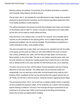 Bearing surfaces are polished. Concentricity of the identified dimensions is important,
and if possible, these features should be ground.
The ten discs, item 4, are probably the most difficult part to make. Ideally, they would be
produced by electrochemical machining, but this requires specialised equipment which
is not readily available to model engineers.
The method described is the process by which the prototypes were made, and is based
on the practice used to make P.c. boards. It requires a milling head, and a rotary table,
but the item can be made by careful drilling and filing.
Hard aluminium is the material used, cut into 90 mm. squares, and a template will be
required, as will a template for the spacing portion, and a suitable location peg. More
experienced modellers may not need the template. The disc blanks are attached to a
similar sized piece of alloy, using suitable screws.
The unit is mounted onto a rotary table, and using a 6 mm. diameter end mill, the profile
of the spacer and the ports are milled out, with holes drilled for the rivets, as shown.
Use a sharp, preferably new, cutter, with fine feed and high speed. Cut the key slot,
filing carefully, or slot on the miller. The disc is now rotated, using the same cutter, and
the outer diameter cut, leaving four equally spaced nibs to retain the disc in the sheet,
with an allowance left on the outer diameter for final finishing to size, as an assembly.
The discs may be cut by hand, with the spacer formed separately, leaving a finishing
allowance on the outer diameter. The milling head may be traversed axially and
longitudinally, thus not requiring a rotary table, the final shapes being made by hand
finishing. When completed, the disc can be removed from the support and the nibs cut
off. Finally, trim the disc to remove all burrs, noting the remarks regarding square edges.
The two bearing bushes, item 6, are turned from a suitable material; bronze is specified
as this is probably the easiest to obtain, but for sustained use, a steel or bronze backed
lead-tin bearing is preferred. The bore in the housings will require amendment to suit
whichever is the chosen type. Refer to the housings for the fitting of the bearings.
Ensure the oil holes are aligned before installing.
79
Exploited Zero Point Energy: 1. Freedom Particle System 2. Jes Ascanius' Version of Nikola Tesla's Aerial System
 