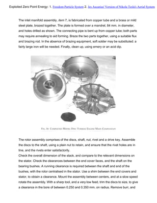 The inlet manifold assembly, item 7, is fabricated from copper tube and a brass or mild
steel plate, brazed together. The plate is formed over a mandrel, 84 mm. in diameter,
and holes drilled as shown. The connecting pipe is bent up from copper tube; both parts
may require annealing to aid forming. Braze the two parts together, using a suitable flux
and brazing rod. In the absence of brazing equipment, soft solder may be substituted: a
fairly large iron will be needed. Finally, clean up, using emery or an acid dip.
The rotor assembly comprises of the discs, shaft, nut, rivet and a drive key. Assemble
the discs to the shaft, using a plain nut to retain, and ensure that the rivet holes are in
line, and the rivets enter satisfactorily.
Check the overall dimension of the stack, and compare to the relevant dimensions on
the stator. Check the clearances between the end cover faces, and the shaft on the
bearing bushes. A running clearance is required between the shaft and end of the
bushes, with the rotor centralised in the stator. Use a shim between the end covers and
stator, to obtain a clearance. Mount the assembly between centers, and at a slow speed
rotate the assembly. With a sharp tool, and a very low feed, trim the discs to size, to give
a clearance in the bore of between 0.250 and 0.350 mm. on radius. Remove burr, and
Exploited Zero Point Energy: 1. Freedom Particle System 2. Jes Ascanius' Version of Nikola Tesla's Aerial System
 