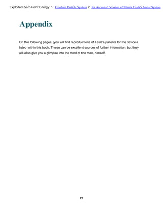 Appendix
On the following pages, you will find reproductions of Tesla's patents for the devices
listed within this book. These can be excellent sources of further information, but they
will also give you a glimpse into the mind of the man, himself.
89
Exploited Zero Point Energy: 1. Freedom Particle System 2. Jes Ascanius' Version of Nikola Tesla's Aerial System
 