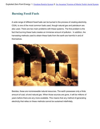 Burning Fossil Fuels
A wide range of different fossil fuels can be burned in the process of creating electricity.
COAL is one of the most common fuels used, though natural gas and petroleum are
also used. There are two main problems with these systems. The first problem is the
fact that burning these fuels creates an immense amount of pollution. In addition, the
harvesting methods used to obtain these fuels from the earth are harmful in and of
themselves.
Besides, these are nonrenewable natural resources. The earth possesses only a finite
amount of coal, oil and natural gas. When those sources are gone, it will be millions of
years before there are any more available. This means that any method of generating
electricity that relies on these methods cannot be sustained indefinitely.
9
Exploited Zero Point Energy: 1. Freedom Particle System 2. Jes Ascanius' Version of Nikola Tesla's Aerial System
 