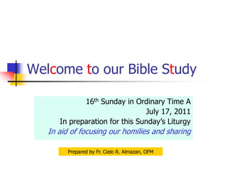 Welcome to our Bible Study 16th Sunday in Ordinary Time A July 17, 2011 In preparation for this Sunday’s Liturgy In aid of focusing our homilies and sharing Prepared by Fr. Cielo R. Almazan, OFM 