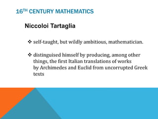 16TH CENTURY MATHEMATICS
 self-taught, but wildly ambitious, mathematician.
 distinguised himself by producing, among other
things, the first Italian translations of works
by Archimedes and Euclid from uncorrupted Greek
texts
Niccoloi Tartaglia
 