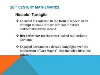 16TH CENTURY MATHEMATICS
 Encoded his solution in the form of a poem in an
attempt to make it more difficult for other
mathematicians to steal it
 His definitive method was leaked to Gerolamo
Cardano
 Engaged Cardano in a decade-long fight over the
publication of “Ars Magna” that included his cubic
solution.
Niccoloi Tartaglia
 