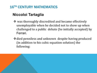 16TH CENTURY MATHEMATICS
Niccoloi Tartaglia
 was thoroughly discredited and became effectively
unemployable when he decided not to show up when
challenged to a public debate (he initially accepted) by
Ferrari.
died penniless and unknown despite having produced
(in addition to his cubic equation solution) the
following:
 