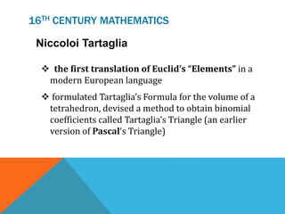 16TH CENTURY MATHEMATICS
 the first translation of Euclid’s “Elements” in a
modern European language
 formulated Tartaglia’s Formula for the volume of a
tetrahedron, devised a method to obtain binomial
coefficients called Tartaglia’s Triangle (an earlier
version of Pascal‘s Triangle)
Niccoloi Tartaglia
 