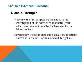 16TH CENTURY MATHEMATICS
Niccoloi Tartaglia
 became the first to apply mathematics to the
investigation of the paths of cannonballs (work
which was later validated by Galileo’s studies on
falling bodies)
Even today, the solution to cubic equations is usually
known as Cardano’s Formula and not Tartgalia’s.
 