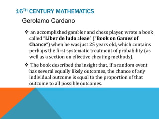 16TH CENTURY MATHEMATICS
Gerolamo Cardano
 an accomplished gambler and chess player, wrote a book
called “Liber de ludo aleae” (“Book on Games of
Chance“) when he was just 25 years old, which contains
perhaps the first systematic treatment of probability (as
well as a section on effective cheating methods).
 The book described the insight that, if a random event
has several equally likely outcomes, the chance of any
individual outcome is equal to the proportion of that
outcome to all possible outcomes.
 