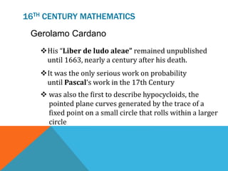 16TH CENTURY MATHEMATICS
Gerolamo Cardano
His “Liber de ludo aleae” remained unpublished
until 1663, nearly a century after his death.
It was the only serious work on probability
until Pascal‘s work in the 17th Century
 was also the first to describe hypocycloids, the
pointed plane curves generated by the trace of a
fixed point on a small circle that rolls within a larger
circle
 