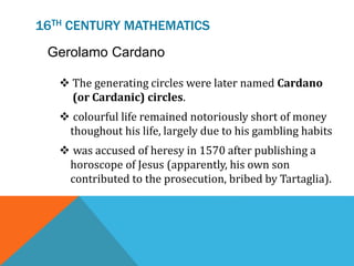 16TH CENTURY MATHEMATICS
Gerolamo Cardano
 The generating circles were later named Cardano
(or Cardanic) circles.
 colourful life remained notoriously short of money
thoughout his life, largely due to his gambling habits
 was accused of heresy in 1570 after publishing a
horoscope of Jesus (apparently, his own son
contributed to the prosecution, bribed by Tartaglia).
 