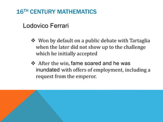 16TH CENTURY MATHEMATICS
Lodovico Ferrari
 Won by default on a public debate with Tartaglia
when the later did not show up to the challenge
which he initially accepted
 After the win, fame soared and he was
inundated with offers of employment, including a
request from the emperor.
 