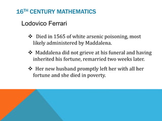 16TH CENTURY MATHEMATICS
Lodovico Ferrari
 Died in 1565 of white arsenic poisoning, most
likely administered by Maddalena.
 Maddalena did not grieve at his funeral and having
inherited his fortune, remarried two weeks later.
 Her new husband promptly left her with all her
fortune and she died in poverty.
 
