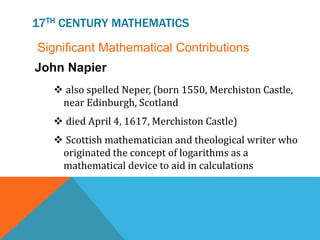 17TH CENTURY MATHEMATICS
Significant Mathematical Contributions
 also spelled Neper, (born 1550, Merchiston Castle,
near Edinburgh, Scotland
 died April 4, 1617, Merchiston Castle)
 Scottish mathematician and theological writer who
originated the concept of logarithms as a
mathematical device to aid in calculations
John Napier
 