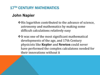 17TH CENTURY MATHEMATICS
John Napier
His logarithm contributed to the advance of science,
astronomy and mathematics by making some
difficult calculations relatively easy
It was one of the most significant mathematical
developments of the age, and 17th Century
physicists like Kepler and Newton could never
have performed the complex calculatons needed for
their innovations without it
 