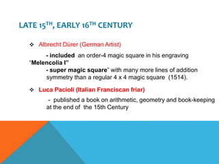 LATE 15TH, EARLY 16TH CENTURY
 Albrecht Dürer (German Artist)
- included an order-4 magic square in his engraving
“Melencolia I”
- super magic square” with many more lines of addition
symmetry than a regular 4 x 4 magic square (1514).
 Luca Pacioli (Italian Franciscan friar)
- published a book on arithmetic, geometry and book-keeping
at the end of the 15th Century
 