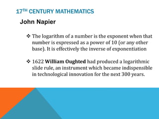 17TH CENTURY MATHEMATICS
John Napier
 The logarithm of a number is the exponent when that
number is expressed as a power of 10 (or any other
base). It is effectively the inverse of exponentiation
 1622 William Oughted had produced a logarithmic
slide rule, an instrument which became indispensible
in technological innovation for the next 300 years.
 