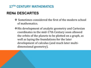 17TH CENTURY MATHEMATICS
RENé DESCARTES
 Sometimes considered the first of the modern school
of mathematics.
His development of analytic geometry and Cartesian
coordinates in the mid-17th Century soon allowed
the orbits of the planets to be plotted on a graph, as
well as laying the foundations for the later
development of calculus (and much later multi-
dimensional geometry).
 