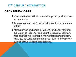 17TH CENTURY MATHEMATICS
RENé DESCARTES
 also credited with the first use of superscripts for powers
or exponents.
As a young man, he found employment for a time as a
soldier
After a series of dreams or visions, and after meeting
the Dutch philosopher and scientist Isaac Beeckman,
who sparked his interest in mathematics and the New
Physics, he concluded that his real path in life was the
pursuit of true wisdom and science.
 