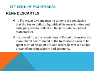 17TH CENTURY MATHEMATICS
RENé DESCARTES
 In France, as a young man he came to the conclusion
that the key to philosophy, with all its uncertainties and
ambiguity, was to build it on the indisputable facts of
mathematics.
 He moved from the restrictions of Catholic France to the
more liberal environment of the Netherlands, where he
spent most of his adult life, and where he worked on his
dream of merging algebra and geometry.
 