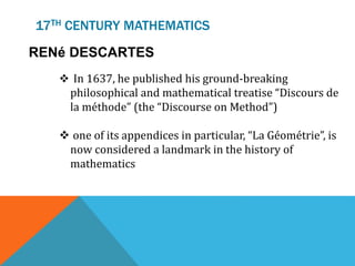 17TH CENTURY MATHEMATICS
RENé DESCARTES
 In 1637, he published his ground-breaking
philosophical and mathematical treatise “Discours de
la méthode” (the “Discourse on Method”)
 one of its appendices in particular, “La Géométrie”, is
now considered a landmark in the history of
mathematics
 