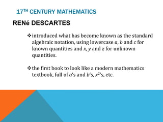 17TH CENTURY MATHEMATICS
RENé DESCARTES
introduced what has become known as the standard
algebraic notation, using lowercase a, b and c for
known quantities and x, y and z for unknown
quantities.
the first book to look like a modern mathematics
textbook, full of a‘s and b‘s, x2‘s, etc.
 