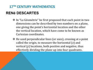 17TH CENTURY MATHEMATICS
RENé DESCARTES
 In “La Géométrie” he first proposed that each point in two
dimensions can be described by two numbers on a plane,
one giving the point’s horizontal location and the other
the vertical location, which have come to be known as
Cartesian coordinates.
 He used perpendicular lines (or axes), crossing at a point
called the origin, to measure the horizontal (x) and
vertical (y) locations, both positive and negative, thus
effectively dividing the plane up into four quadrants.
 