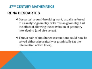 17TH CENTURY MATHEMATICS
RENé DESCARTES
Descartes’ ground-breaking work, usually referred
to as analytic geometry or Cartesian geometry, had
the effect of allowing the conversion of geometry
into algebra (and vice versa).
Thus, a pair of simultaneous equations could now be
solved either algebraically or graphically (at the
intersection of two lines).
 