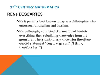 17TH CENTURY MATHEMATICS
RENé DESCARTES
He is perhaps best known today as a philosopher who
espoused rationalism and dualism.
His philosophy consisted of a method of doubting
everything, then rebuilding knowledge from the
ground, and he is particularly known for the often-
quoted statement “Cogito ergo sum”(“I think,
therefore I am”).
 