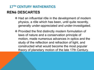 17TH CENTURY MATHEMATICS
RENé DESCARTES
 Had an influential rôle in the development of modern
physics, a rôle which has been, until quite recently,
generally under-appreciated and under-investigated.
 Provided the first distinctly modern formulation of
laws of nature and a conservation principle of
motion, made numerous advances in optics and the
study of the reflection and refraction of light, and
constructed what would become the most popular
theory of planetary motion of the late 17th Century.
 