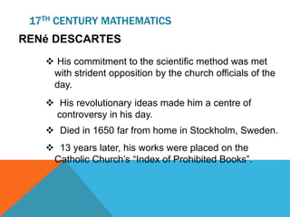 17TH CENTURY MATHEMATICS
RENé DESCARTES
 His commitment to the scientific method was met
with strident opposition by the church officials of the
day.
 His revolutionary ideas made him a centre of
controversy in his day.
 Died in 1650 far from home in Stockholm, Sweden.
 13 years later, his works were placed on the
Catholic Church’s “Index of Prohibited Books”.
 