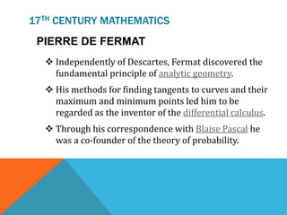 17TH CENTURY MATHEMATICS
PIERRE DE FERMAT
 Independently of Descartes, Fermat discovered the
fundamental principle of analytic geometry.
 His methods for finding tangents to curves and their
maximum and minimum points led him to be
regarded as the inventor of the differential calculus.
 Through his correspondence with Blaise Pascal he
was a co-founder of the theory of probability.
 
