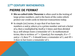 17TH CENTURY MATHEMATICS
PIERRE DE FERMAT
 His so-called Little Theorem is often used in the testing of
large prime numbers, and is the basis of the codes which
protect our credit cards in Internet transactions today.
 In simple (sic) terms, it says that if we have two
numbers a and p, where p is a prime number and not a factor
of a, then a multiplied by itself p-1 times and then divided
by p, will always leave a remainder of 1. In mathematical
terms, this is written: ap-1 = 1(mod p). For example, if a = 7
and p = 3, then 72 ÷ 3 should leave a remainder of 1, and 49 ÷
3 does in fact leave a remainder of 1.
 