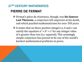 17TH CENTURY MATHEMATICS
PIERRE DE FERMAT
 Fermat’s pièce de résistance, though, was his famous
Last Theorem, a conjecture left unproven at his death,
and which puzzled mathematicians for over 350 years
 It states that no three positive integers a, b and c can
satisfy the equation an + bn = cn for any integer value
of n greater than two (i.e. squared). This seemingly
simple conjecture has proved to be one of the world’s
hardest mathematical problems to prove.
 
