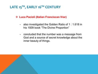 LATE 15TH, EARLY 16TH CENTURY
 Luca Pacioli (Italian Franciscan friar)
- also investigated the Golden Ratio of 1 : 1.618 in
his 1509 book “The Divine Proportion”
- concluded that the number was a message from
God and a source of secret knowledge about the
inner beauty of things.
 