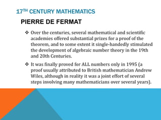 17TH CENTURY MATHEMATICS
PIERRE DE FERMAT
 Over the centuries, several mathematical and scientific
academies offered substantial prizes for a proof of the
theorem, and to some extent it single-handedly stimulated
the development of algebraic number theory in the 19th
and 20th Centuries.
 It was finally proved for ALL numbers only in 1995 (a
proof usually attributed to British mathematician Andrew
Wiles, although in reality it was a joint effort of several
steps involving many mathematicians over several years).
 