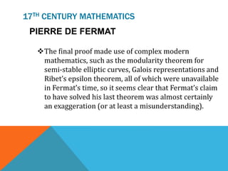 17TH CENTURY MATHEMATICS
The final proof made use of complex modern
mathematics, such as the modularity theorem for
semi-stable elliptic curves, Galois representations and
Ribet’s epsilon theorem, all of which were unavailable
in Fermat’s time, so it seems clear that Fermat’s claim
to have solved his last theorem was almost certainly
an exaggeration (or at least a misunderstanding).
PIERRE DE FERMAT
 