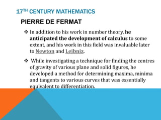 17TH CENTURY MATHEMATICS
PIERRE DE FERMAT
 In addition to his work in number theory, he
anticipated the development of calculus to some
extent, and his work in this field was invaluable later
to Newton and Leibniz.
 While investigating a technique for finding the centres
of gravity of various plane and solid figures, he
developed a method for determining maxima, minima
and tangents to various curves that was essentially
equivalent to differentiation.
 