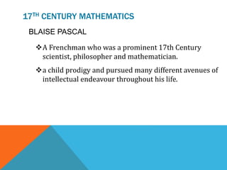 17TH CENTURY MATHEMATICS
BLAISE PASCAL
A Frenchman who was a prominent 17th Century
scientist, philosopher and mathematician.
a child prodigy and pursued many different avenues of
intellectual endeavour throughout his life.
 