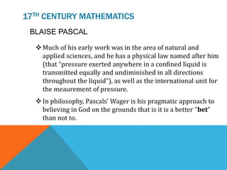 17TH CENTURY MATHEMATICS
BLAISE PASCAL
Much of his early work was in the area of natural and
applied sciences, and he has a physical law named after him
(that “pressure exerted anywhere in a confined liquid is
transmitted equally and undiminished in all directions
throughout the liquid”), as well as the international unit for
the meaurement of pressure.
In philosophy, Pascals’ Wager is his pragmatic approach to
believing in God on the grounds that is it is a better “bet”
than not to.
 