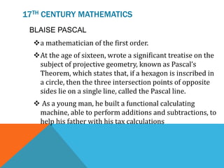 17TH CENTURY MATHEMATICS
BLAISE PASCAL
a mathematician of the first order.
At the age of sixteen, wrote a significant treatise on the
subject of projective geometry, known as Pascal’s
Theorem, which states that, if a hexagon is inscribed in
a circle, then the three intersection points of opposite
sides lie on a single line, called the Pascal line.
 As a young man, he built a functional calculating
machine, able to perform additions and subtractions, to
help his father with his tax calculations
 