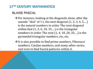 17TH CENTURY MATHEMATICS
BLAISE PASCAL
For instance, looking at the diagonals alone, after the
outside “skin” of 1’s, the next diagonal (1, 2, 3, 4, 5,…)
is the natural numbers in order. The next diagonal
within that (1, 3, 6, 10, 15,…) is the triangular
numbers in order. The next (1, 4, 10, 20, 35,…) is the
pyramidal triangular numbers, etc, etc.
It is also possible to find prime numbers, Fibonacci
numbers, Catalan numbers, and many other series,
and even to find fractal patterns within it.
 