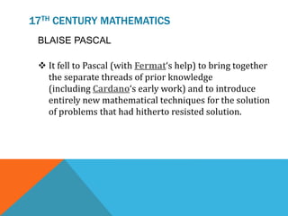 17TH CENTURY MATHEMATICS
BLAISE PASCAL
 It fell to Pascal (with Fermat‘s help) to bring together
the separate threads of prior knowledge
(including Cardano‘s early work) and to introduce
entirely new mathematical techniques for the solution
of problems that had hitherto resisted solution.
 