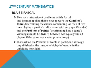 17TH CENTURY MATHEMATICS
 Two such intransigent problems which Pascal
and Fermat applied themselves to were the Gambler’s
Ruin (determining the chances of winning for each of two
men playing a particular dice game with very specific rules)
and the Problem of Points (determining how a game’s
winnings should be divided between two equally skilled
players if the game was ended prematurely).
 His work on the Problem of Points in particular, although
unpublished at the time, was highly influential in the
unfolding new field.
BLAISE PASCAL
 