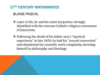 17TH CENTURY MATHEMATICS
 Later in life, he and his sister Jacqueline strongly
identified with the extreme Catholic religious movement
of Jansenism.
 Following the death of his father and a “mystical
experience” in late 1654, he had his “second conversion”
and abandoned his scientific work completely, devoting
himself to philosophy and theology.
BLAISE PASCAL
 