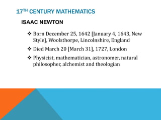 17TH CENTURY MATHEMATICS
ISAAC NEWTON
 Born December 25, 1642 [January 4, 1643, New
Style], Woolsthorpe, Lincolnshire, England
 Died March 20 [March 31], 1727, London
 Physicist, mathematician, astronomer, natural
philosopher, alchemist and theologian
 