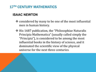 17TH CENTURY MATHEMATICS
ISAAC NEWTON
 considered by many to be one of the most influential
men in human history.
 His 1687 publication, the “Philosophiae Naturalis
Principia Mathematica” (usually called simply the
“Principia”), is considered to be among the most
influential books in the history of science, and it
dominated the scientific view of the physical
universe for the next three centuries.
 