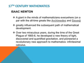 17TH CENTURY MATHEMATICS
ISAAC NEWTON
 A giant in the minds of mathematicians everywhere (on a
par with the all-time greats like Archimedes and Gauss)
 greatly influenced the subsequent path of mathematical
development.
 Over two miraculous years, during the time of the Great
Plague of 1665-6, he developed a new theory of light,
discovered and quantified gravitation, and pioneered a
revolutionary new approach to mathematics: infinitesimal
calculus.
 
