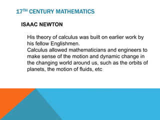 17TH CENTURY MATHEMATICS
ISAAC NEWTON
His theory of calculus was built on earlier work by
his fellow Englishmen.
Calculus allowed mathematicians and engineers to
make sense of the motion and dynamic change in
the changing world around us, such as the orbits of
planets, the motion of fluids, etc
 