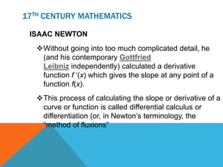 17TH CENTURY MATHEMATICS
ISAAC NEWTON
Without going into too much complicated detail, he
(and his contemporary Gottfried
Leibniz independently) calculated a derivative
function f ‘(x) which gives the slope at any point of a
function f(x).
This process of calculating the slope or derivative of a
curve or function is called differential calculus or
differentiation (or, in Newton’s terminology, the
“method of fluxions”
 
